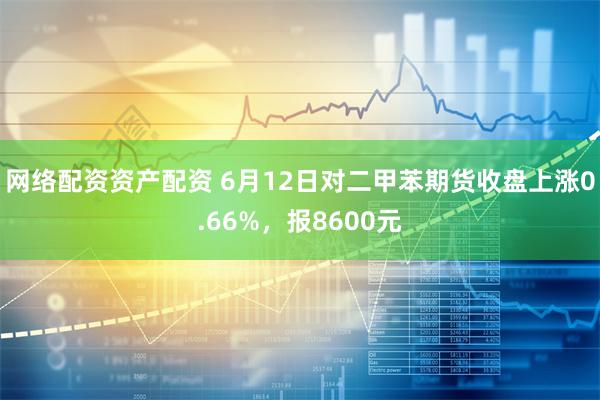 网络配资资产配资 6月12日对二甲苯期货收盘上涨0.66%，报8600元