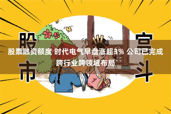 股票融资额度 时代电气早盘涨超3% 公司已完成跨行业跨领域布局