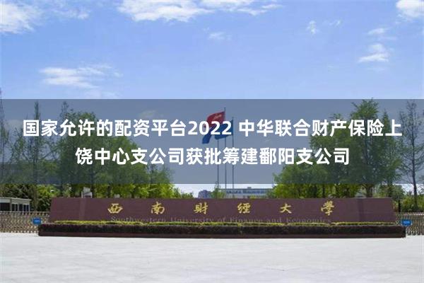 国家允许的配资平台2022 中华联合财产保险上饶中心支公司获批筹建鄱阳支公司