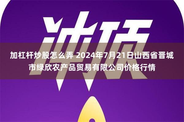 加杠杆炒股怎么弄 2024年7月21日山西省晋城市绿欣农产品贸易有限公司价格行情