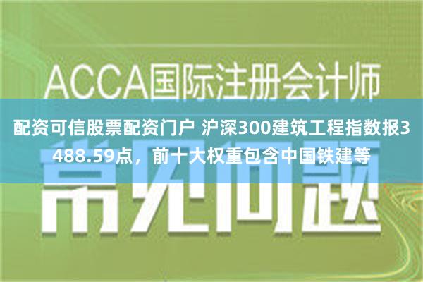 配资可信股票配资门户 沪深300建筑工程指数报3488.59点，前十大权重包含中国铁建等