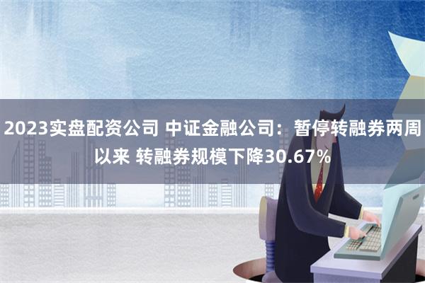 2023实盘配资公司 中证金融公司：暂停转融券两周以来 转融券规模下降30.67%