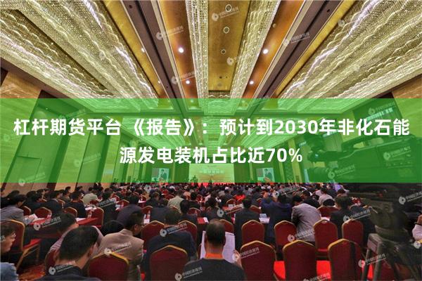 杠杆期货平台 《报告》：预计到2030年非化石能源发电装机占比近70%