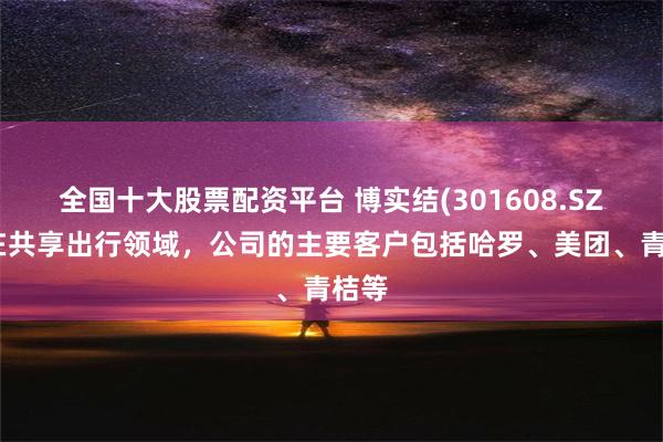 全国十大股票配资平台 博实结(301608.SZ)：在共享出行领域，公司的主要客户包括哈罗、美团、青桔等