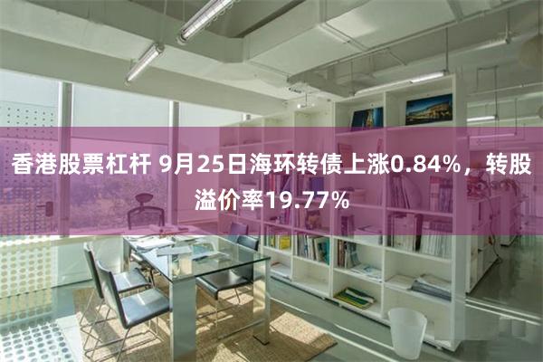 香港股票杠杆 9月25日海环转债上涨0.84%，转股溢价率19.77%