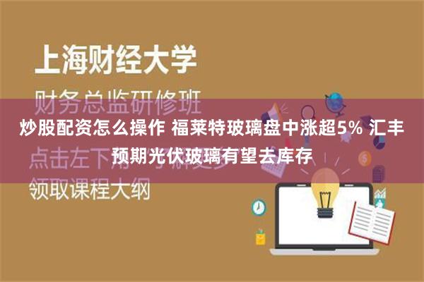 炒股配资怎么操作 福莱特玻璃盘中涨超5% 汇丰预期光伏玻璃有望去库存