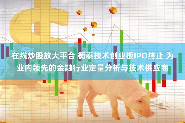 在线炒股放大平台 衡泰技术创业板IPO终止 为业内领先的金融行业定量分析与技术供应商