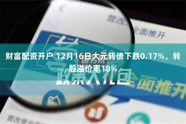 财富配资开户 12月16日大元转债下跌0.17%，转股溢价率18%