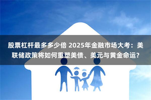 股票杠杆最多多少倍 2025年金融市场大考：美联储政策将如何重塑美债、美元与黄金命运？