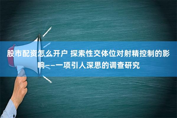 股市配资怎么开户 探索性交体位对射精控制的影响——一项引人深思的调查研究