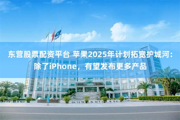 东营股票配资平台 苹果2025年计划拓宽护城河：除了iPhone，有望发布更多产品