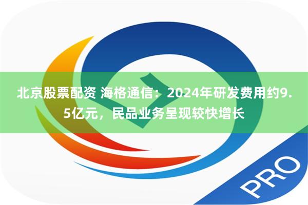 北京股票配资 海格通信：2024年研发费用约9.5亿元，民品业务呈现较快增长