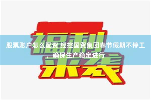 股票账户怎么配资 经控国贸集团春节假期不停工，确保生产稳定进行