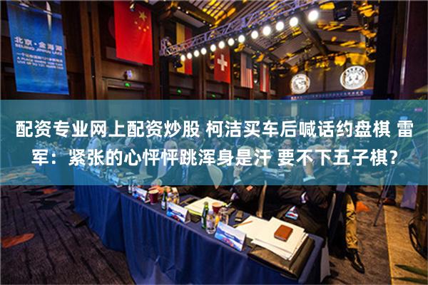 配资专业网上配资炒股 柯洁买车后喊话约盘棋 雷军：紧张的心怦怦跳浑身是汗 要不下五子棋？